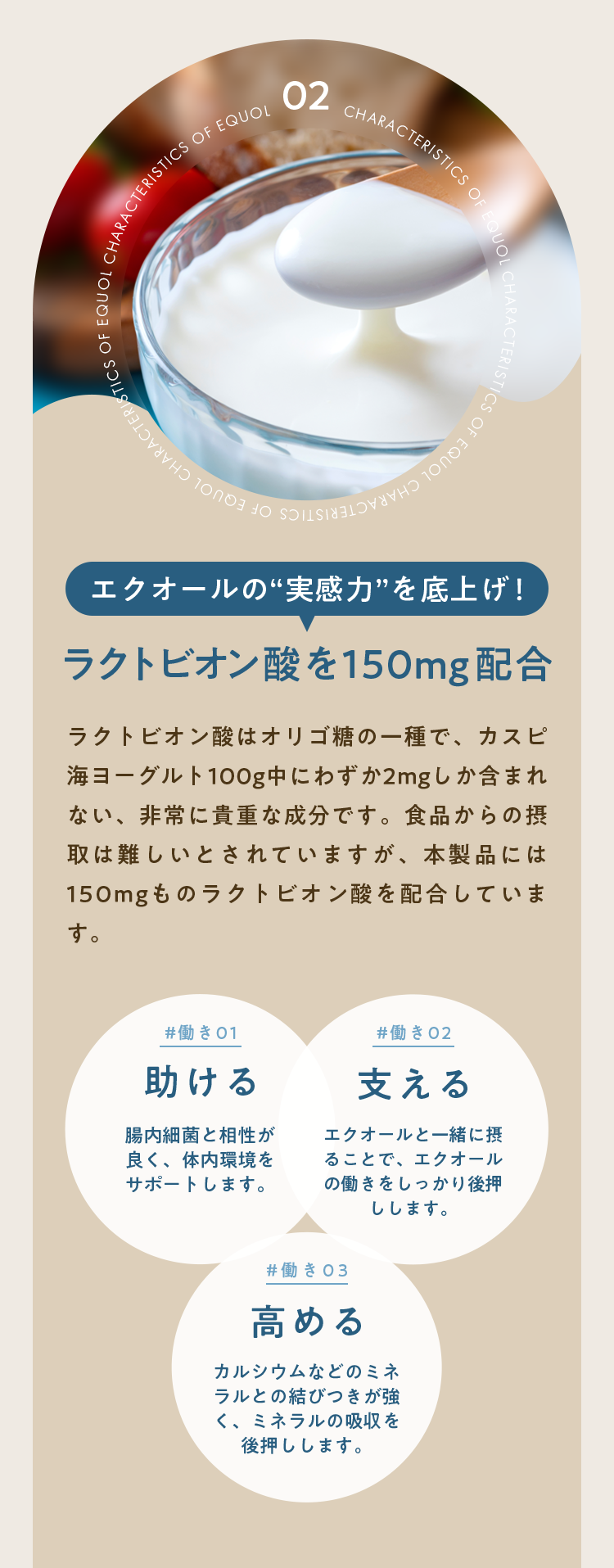 ラクトビオン酸を150mg配合｜ラクトビオン酸はオリゴ糖の一種で、カスピ海ヨーグルト100g中にわずか2mgしか含まれない、非常に貴重な成分です。食品からの摂取は難しいとされていますが、本製品には150mgものラクトビオン酸を配合しています。