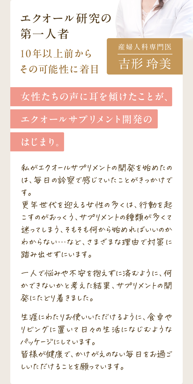 監修医からのメッセージ｜私がエクオールサプリメントの開発を始めたのは、毎日の診察で感じていたことがきっかけです。更年世代を迎える女性の多くは、行動を起こすのがおっくう、サプリメントの種類が多くて迷ってしまう、そもそも何から始めればいいのかわからない…など、さまざまな理由で対策に踏み出せずにいます。一人で悩みや不安を抱えずに済むように、何かできないかと考えた結果、サプリメントの開発にたどり着きました。生涯にわたりお使いいただけるように、食卓やリビングに置いて日々の生活になじむようなパッケージにしています。皆様が健康で、かけがえのない毎日をお過ごしいただけることを願っています。