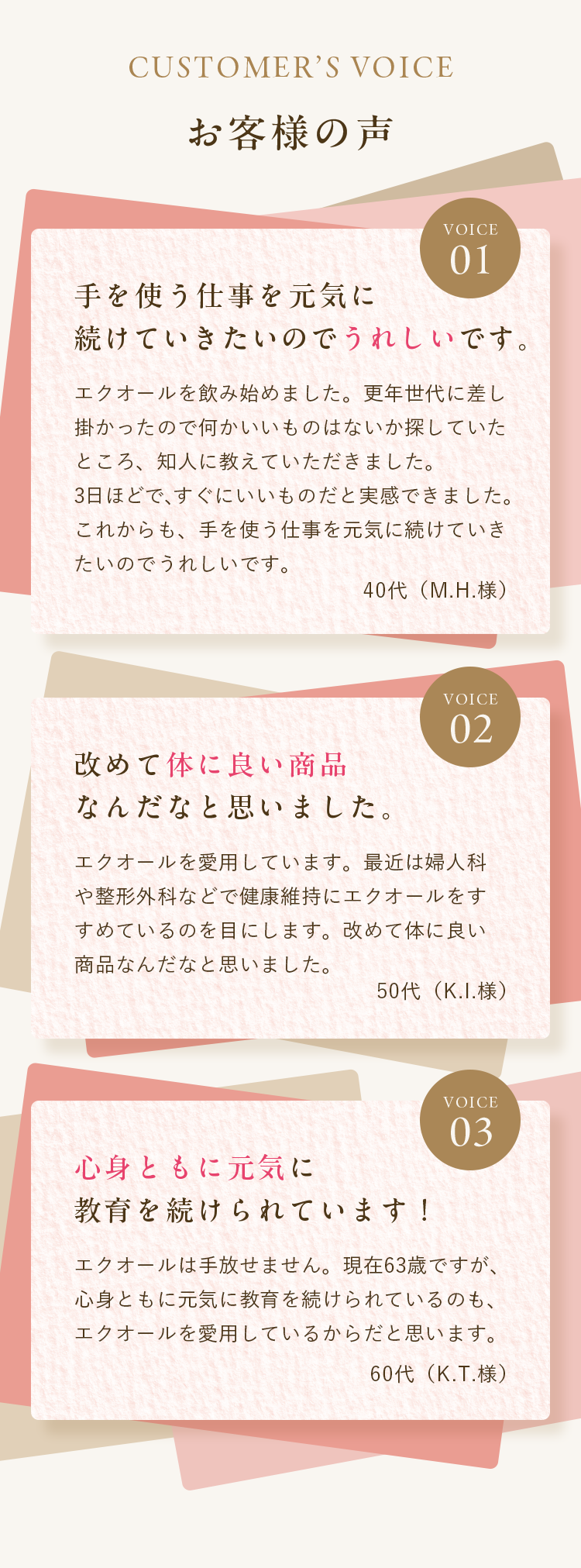 お客様の声｜手を使う仕事を元気に続けていきたいのでうれしいです。｜エクオールを飲み始めました。更年世代に差し掛かったので何かいいものはないか探していたところ、知人に教えていただきました。
3日ほどで、すぐにいいものだと実感できました。これからも、手を使う仕事を元気に続けていきたいのでうれしいです。｜改めて体に良い商品なんだなと思いました。｜エクオールを愛用しています。最近は婦人科や整形外科などで健康維持にエクオールをすすめているのを目にします。改めて体に良い商品なんだなと思いました。｜心身ともに元気に教育を続けられています！｜エクオールは手放せません。現在63歳ですが、心身ともに元気に教育を続けられているのも、エクオールを愛用しているからだと思います。