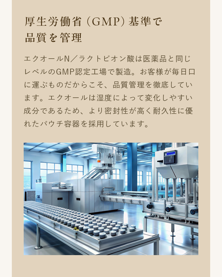 厚生労働省（GMP）基準で品質を管理｜エクオールN／ラクトビオン酸は医薬品と同じレベルのGMP認定工場で製造。お客様が毎日口に運ぶものだからこそ、品質管理を徹底しています。エクオールは湿度によって変化しやすい成分であるため、より密封性が高く耐久性に優れたパウチ容器を採用しています。
