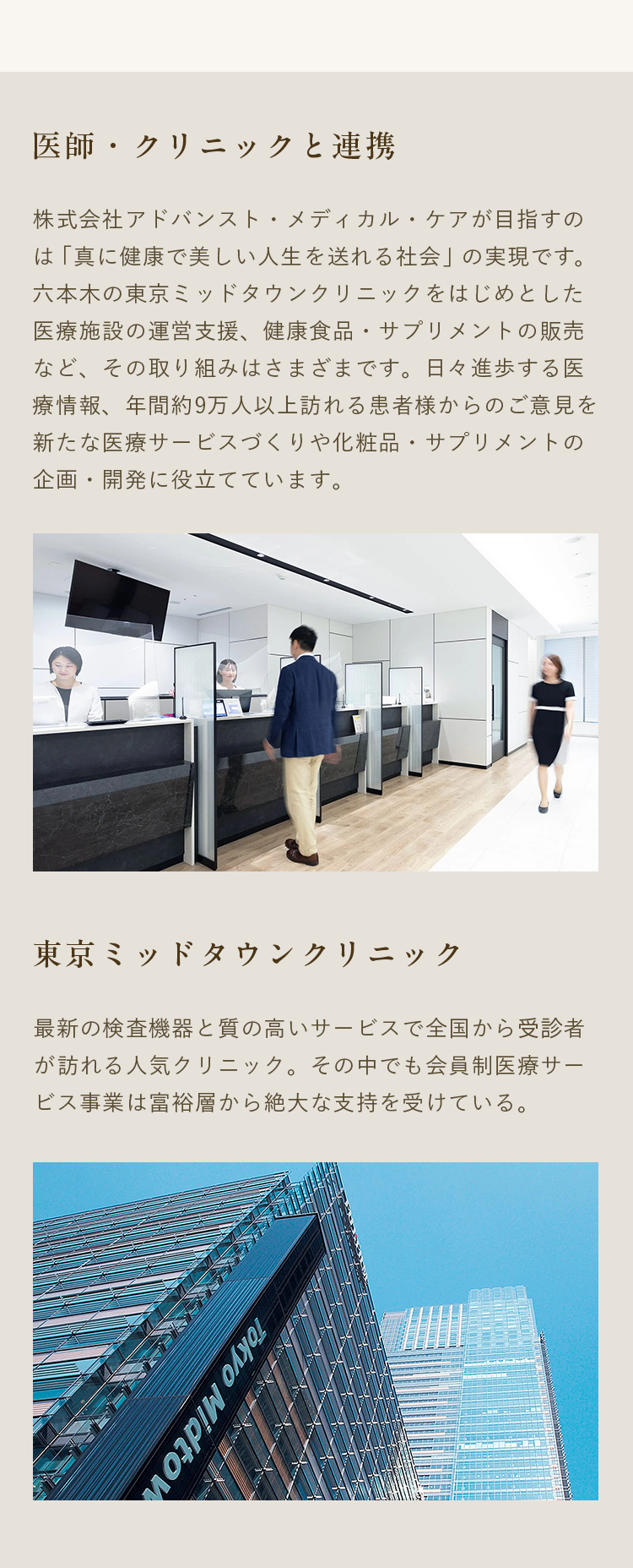 医師・クリニックと連携｜株式会社アドバンスト・メディカル・ケアが目指すのは「真に健康で美しい人生を送れる社会」の実現です。六本木の東京ミッドタウンクリニックをはじめとした医療施設の運営支援、健康食品・サプリメントの販売など、その取り組みはさまざまです。日々進歩する医療情報、年間約9万人以上訪れる患者様からのご意見を新たな医療サービスづくりや化粧品・サプリメントの企画・開発に役立てています。｜東京ミッドタウンクリニック｜最新の検査機器と質の高いサービスで全国から受診者が訪れる人気クリニック。その中でも会員制医療サービス事業は富裕層から絶大な支持を受けている。
