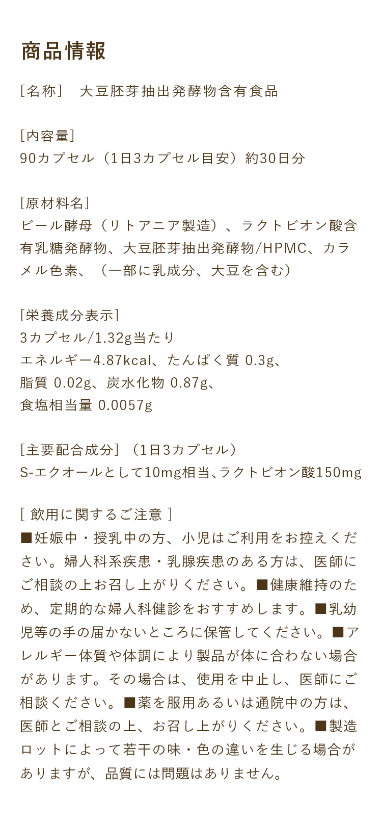商品情報｜[名称]　大豆胚芽抽出発酵物含有食品[内容量]90カプセル（1日3カプセル目安）約30日分[原材料名]ビール酵母（リトアニア製造）、ラクトビオン酸含有乳糖発酵物、大豆胚芽抽出発酵物/HPMC、カラメル色素、（一部に乳成分、大豆を含む）[栄養成分表示]3カプセル/1.32g当たりエネルギー4.87kcal、たんぱく質 0.3g、脂質 0.02g、炭水化物 0.87g、食塩相当量 0.0057g[主要配合成分] （1日3カプセル）S-エクオールとして10mg相当、ラクトビオン酸150mg｜[ 飲用に関するご注意 ]■妊娠中・授乳中の方、小児はご利用をお控えください。婦人科系疾患・乳腺疾患のある方は、医師にご相談の上お召し上がりください。■健康維持のため、定期的な婦人科健診をおすすめします。■乳幼児等の手の届かないところに保管してください。■アレルギー体質や体調により製品が体に合わない場合があります。その場合は、使用を中止し、医師にご相談ください。■薬を服用あるいは通院中の方は、医師とご相談の上、お召し上がりください。■製造ロットによって若干の味・色の違いを生じる場合がありますが、品質には問題はありません。
