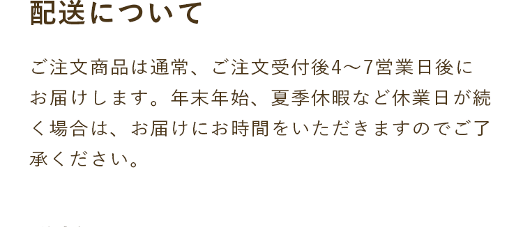 配送について｜ご注文商品は通常、ご注文受付後4～7営業日後にお届けします。年末年始、夏季休暇など休業日が続く場合は、お届けにお時間をいただきますのでご了承ください。