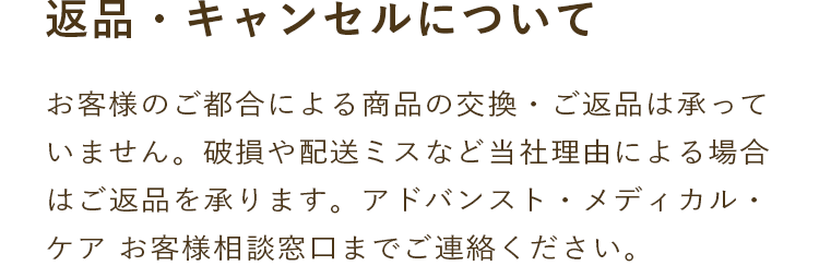 返品・キャンセルについて｜お客様のご都合による商品の交換・ご返品は承っていません。破損や配送ミスなど当社理由による場合はご返品を承ります。アドバンスト・メディカル・ケア お客様相談窓口までご連絡ください。