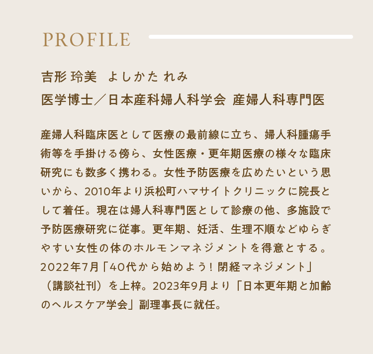 Profile｜吉形 玲美 よしかた れみ医学博士／日本産科婦人科学会  産婦人科専門医｜産婦人科臨床医として医療の最前線に立ち、婦人科腫瘍手術等を手掛ける傍ら、女性医療・更年期医療の様々な臨床研究にも数多く携わる。女性予防医療を広めたいという思いから、2010年より浜松町ハマサイトクリニックに院長として着任。現在は婦人科専門医として診療の他、多施設で予防医療研究に従事。更年期、妊活、生理不順などゆらぎやすい女性の体のホルモンマネジメントを得意とする。2022年7月「40代から始めよう！閉経マネジメント」（講談社刊）を上梓。2023年9月より「日本更年期と加齢のヘルスケア学会」副理事長に就任。