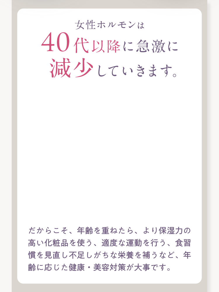 女性ホルモンは40代以降に急激に減少していきます。だからこそ、年齢を重ねたら、より保湿力の高い化粧品を使う、適度な運動を行う、食習慣を見直し不足しがちな栄養を補うなど、年齢に応じた健康・美容対策が大事です。