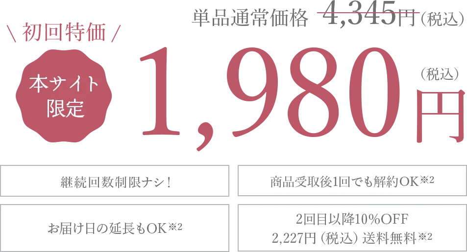 初回特化 本サイト限定 1980円(税込み) 継続回数制限ナシ！ 商品受取後1回でも解約OK お届け日の延長もOK 2回目以降10%OFF2,227円(税込)送料無料