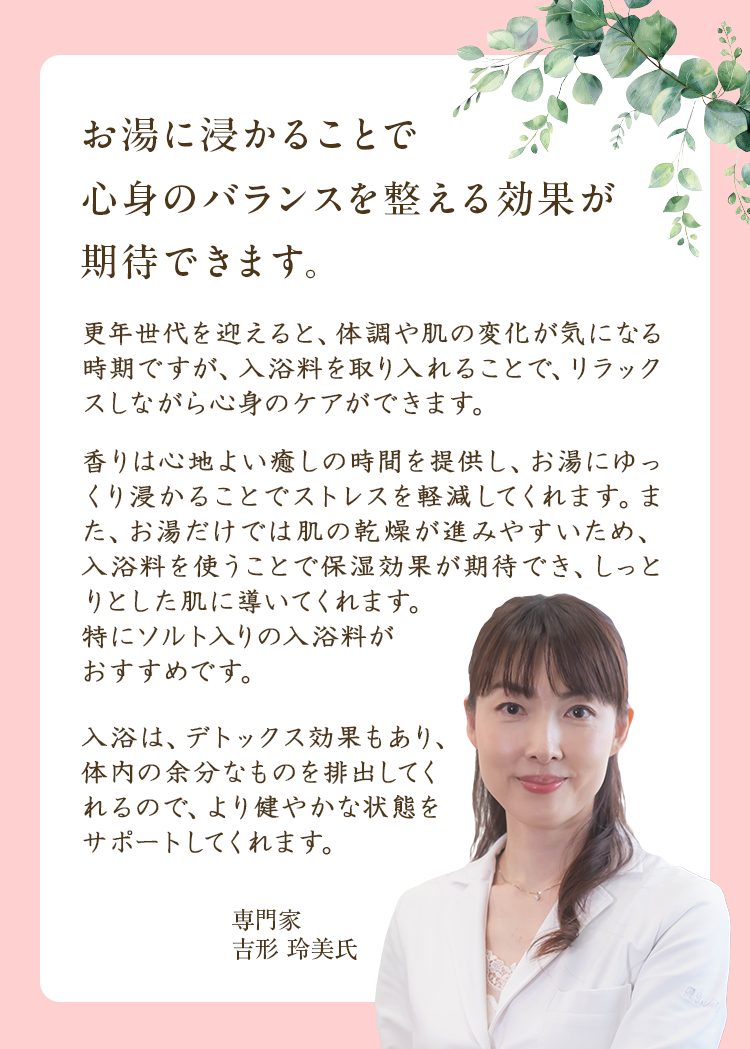 お湯に浸かることで心身のバランスを整える効果が期待できます。|更年世代を迎えると、体調や肌の変化が気になる時期ですが、入浴料を取り入れることで、リラックスしながら心身のケアができます。香りは心地よい癒しの時間を提供し、お湯にゆっくり浸かることでストレスを軽減してくれます。また、お湯だけでは肌の乾燥が進みやすいため、入浴料を使うことで保湿効果が期待でき、しっとりとした肌に導いてくれます。特にソルト入りの入浴料がおすすめです。入浴は、デトックス効果もあり、体内の余分なものを排出してくれるので、より健やかな状態をサポートしてくれます。