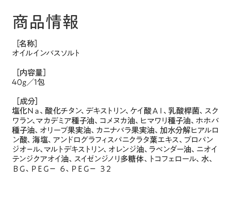 商品情報｜［名称］オイルインバスソルト［内容量］40g／1包［成分］塩化Ｎａ、酸化チタン、デキストリン、ケイ酸ＡＩ、乳酸桿菌、スクワラン、マカデミア種子油、コメヌカ油、ヒマワリ種子油、ホホバ種子油、オリーブ果実油、カニナバラ果実油、加水分解ヒアルロン酸、海塩、アンドログラフィスパニクラタ葉エキス、プロパンジオ－ル、マルトデキストリン、オレンジ油、ラベンダー油、ニオイテンジクアオイ油、スイゼンジノリ多糖体、トコフェロール、水、ＢＧ、ＰＥＧ－ ６、ＰＥＧ－ ３２