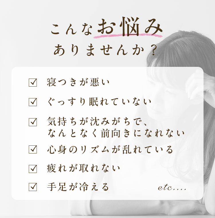 こんなお悩みありませんか?|寝つきが悪い・ぐっすり眠れていない・気持ちが沈みがちで、なんとなく前向きになれない・心身のリズムが乱れている・疲れが取れない・手足が冷える