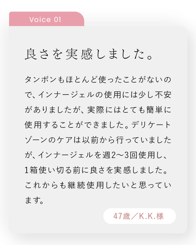 良さを実感しました。｜タンポンもほとんど使ったことがないので、インナージェルの使用には少し不安がありましたが、実際にはとても簡単に使用することができました。デリケートゾーンのケアは以前から行っていましたが、インナージェルを週2～3回使用し、1箱使い切る前に良さを実感しました。これからも継続使用したいと思っています。