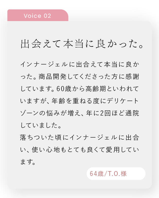 出会えて本当に良かった。｜インナージェルに出合えて本当に良かった。商品開発してくださった方に感謝しています。60歳から高齢期といわれていますが、年齢を重ねる度にデリケートゾーンの悩みが増え、年に2回ほど通院していました。落ちついた頃にインナージェルに出合い、使い心地もとても良くて愛用しています。